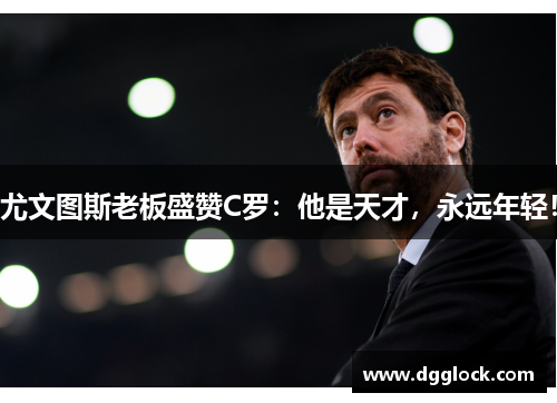 尤文图斯老板盛赞C罗：他是天才，永远年轻！