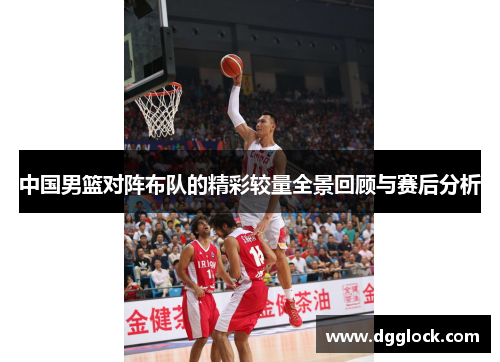 中国男篮对阵布队的精彩较量全景回顾与赛后分析