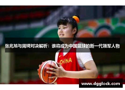 张兆旭与周琦对决解析：谁将成为中国篮球的新一代领军人物