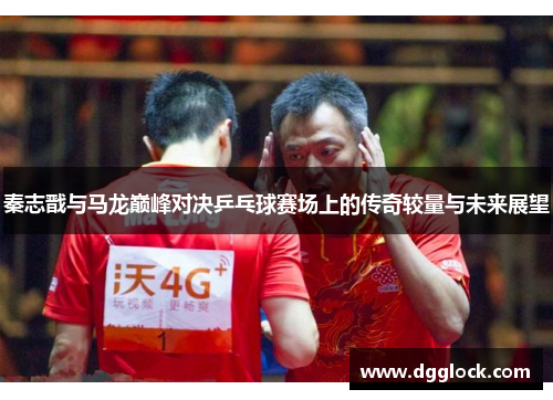 秦志戬与马龙巅峰对决乒乓球赛场上的传奇较量与未来展望