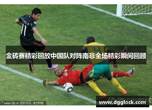 金砖赛精彩回放中国队对阵南非全场精彩瞬间回顾