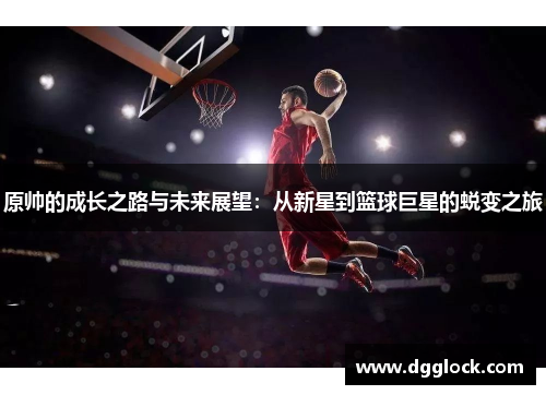 原帅的成长之路与未来展望：从新星到篮球巨星的蜕变之旅